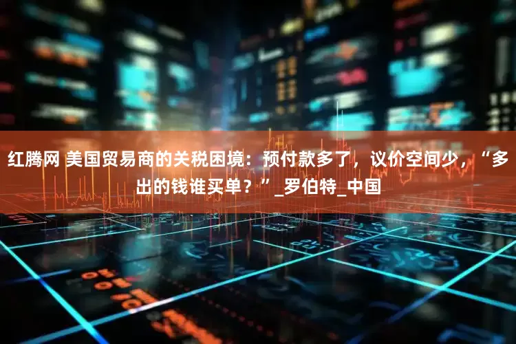 红腾网 美国贸易商的关税困境：预付款多了，议价空间少，“多出的钱谁买单？”_罗伯特_中国