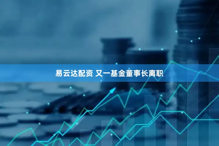 易云达配资 又一基金董事长离职