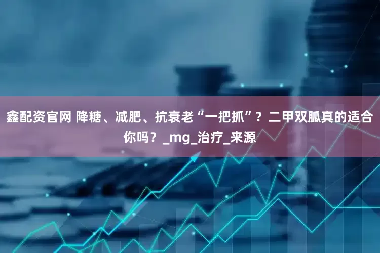 鑫配资官网 降糖、减肥、抗衰老“一把抓”？二甲双胍真的适合你吗？_mg_治疗_来源