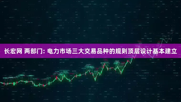 长宏网 两部门: 电力市场三大交易品种的规则顶层设计基本建立