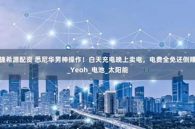 捷希源配资 悉尼华男神操作！白天充电晚上卖电，电费全免还倒赚_Yeoh_电池_太阳能