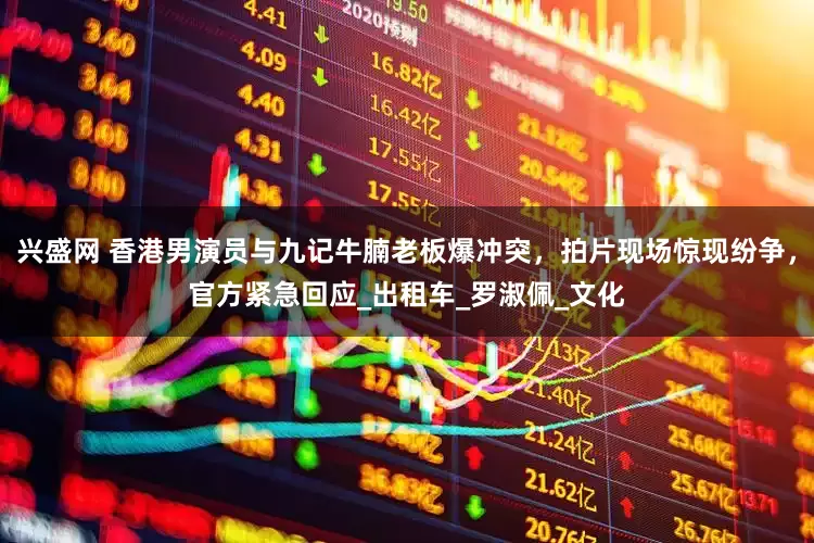 兴盛网 香港男演员与九记牛腩老板爆冲突，拍片现场惊现纷争，官方紧急回应_出租车_罗淑佩_文化