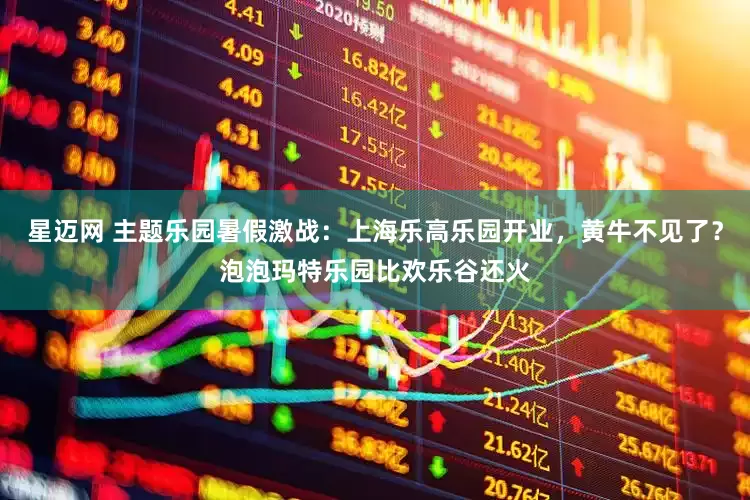 星迈网 主题乐园暑假激战：上海乐高乐园开业，黄牛不见了？泡泡玛特乐园比欢乐谷还火