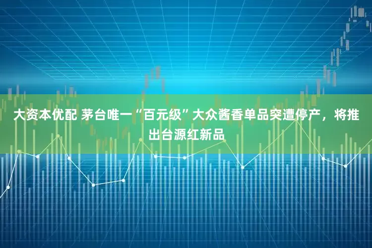 大资本优配 茅台唯一“百元级”大众酱香单品突遭停产，将推出台源红新品