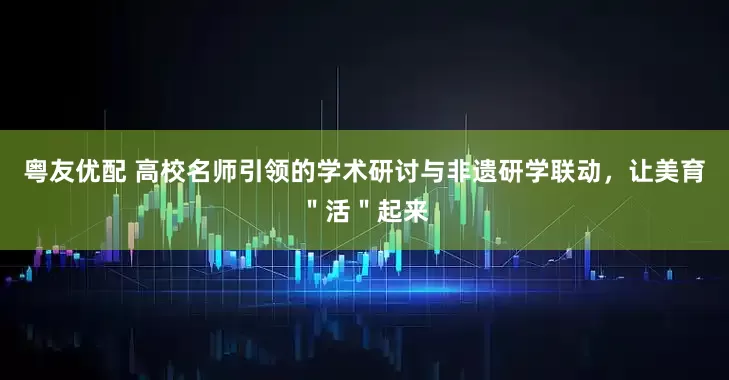 粤友优配 高校名师引领的学术研讨与非遗研学联动，让美育＂活＂起来
