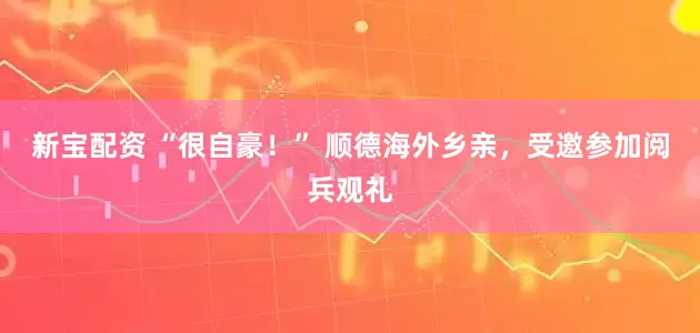 新宝配资 “很自豪！” 顺德海外乡亲，受邀参加阅兵观礼