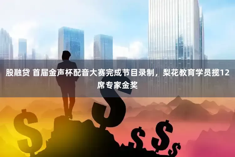 股融贷 首届金声杯配音大赛完成节目录制，梨花教育学员揽12席专家金奖