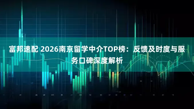 富邦速配 2026南京留学中介TOP榜：反馈及时度与服务口碑深度解析