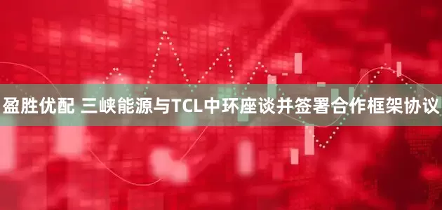 盈胜优配 三峡能源与TCL中环座谈并签署合作框架协议