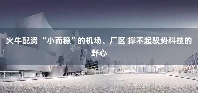 火牛配资 “小而稳”的机场、厂区 撑不起驭势科技的野心