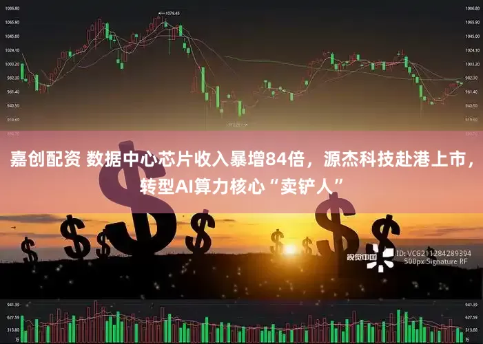 嘉创配资 数据中心芯片收入暴增84倍，源杰科技赴港上市，转型AI算力核心“卖铲人”