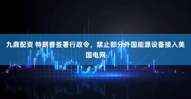 九鼎配资 特朗普签署行政令，禁止部分外国能源设备接入美国电网