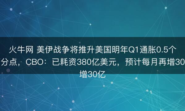 火牛网 美伊战争将推升美国明年Q1通胀0.5个百分点，CBO：已耗资380亿美元，预计每月再增30亿