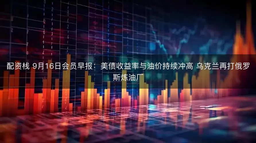 配资栈 9月16日会员早报：美债收益率与油价持续冲高 乌克兰再打俄罗斯炼油厂